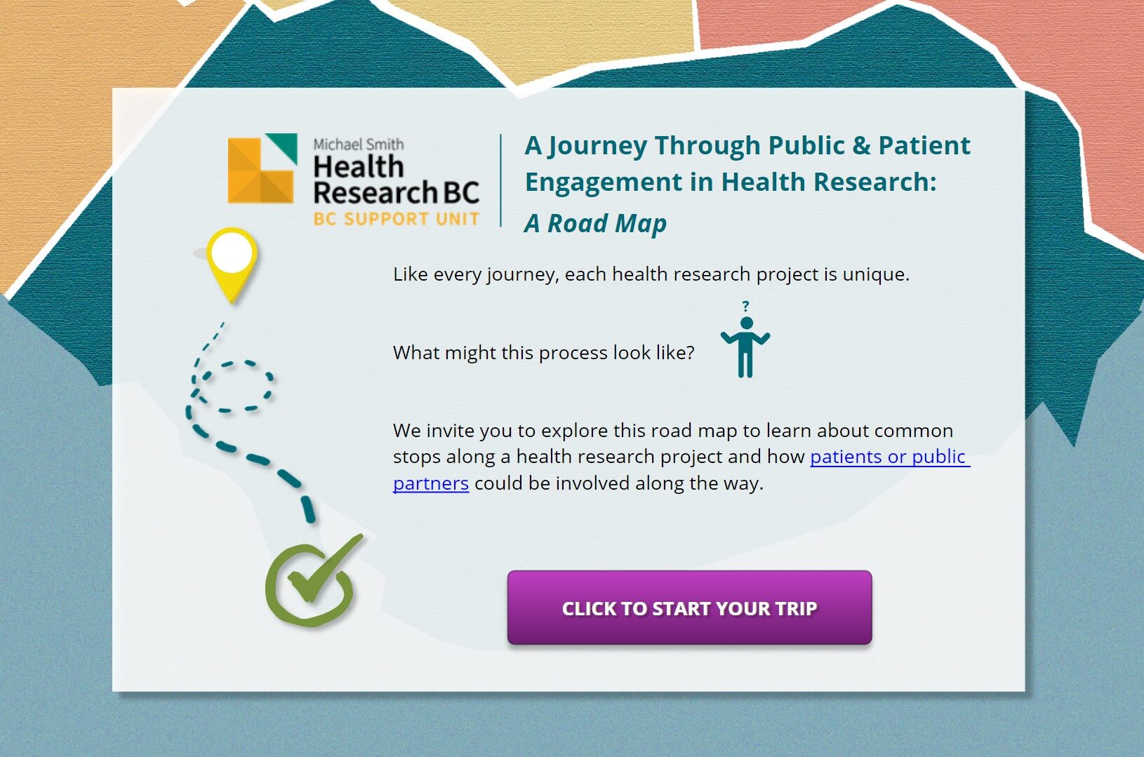 Introductory slide of the road map, with a brightly coloured map in the background. The slide depicts a journey through public and patient engagement in health research: A road map. Like every journey, each health research project is unique. What might this process look like? We invite you to explore this map to learn more about common stops along a project and how patients or public partners could be involved along the way. You can click the introductory slide to start your trip.