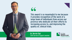 "This award is so meaningful to me because it provides recognition of the work of a large team of individuals from across our province who dedicate all their efforts to increasing access to, and improving the quality of clinical trials." - Dr. Bernie Eigl, Medical Oncologist, Director of the Provincial Clinical Trials Office, and Deputy Head of the Department of Clinical Research, BC Cancer; Clinical Associate Professor, Faculty of Medicine, University of British Columbia.